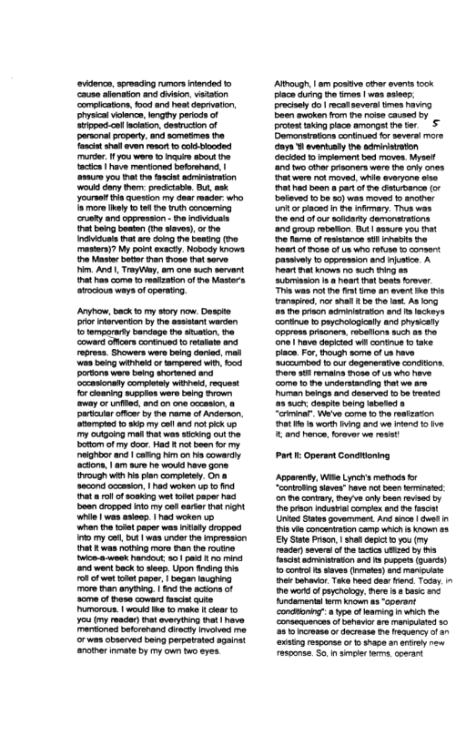 pariur ofcer by the rame of Anderson atompted 1 9 my ool and not ik up my ougaing mel thatwas stcking ot he ottom ofmy door. Had ot been for my. eighbor and | calig hm on s cowardy ‘actons, | am sure he would ave gons {hrough with s lon complesy. On 8 scond cocasion. | had woken Up o nd tha o1 of sooking wet tolet paper ad boon Groppad nfo my oo arter hat rght Wl | was asieep | had woken up when the todet paper was iy dropped 10 my oo, but | was under te Impression hat I was notring more than e rovine wice-a-week hardout: o pai o mind ‘nd went back 1 seep. Upon fincing ths oll of wet et pape, | began laughing more than anytfing. o he acons of Some of hess coward tascis e Pumorous. | woud e t make 1 earto 7ou (my reader) that everythng that heve. rtioned beforahand decty inaved me. or was obaerved being perperated against ancther nmate by my own wo eyes. Ahough, am positve iner events tock place during he tmes | was asies. precael Go| rcafseversl tmes having Boen avoken from the nse caused &y protsttaking lace amongt he . S Damanstatins contued o severs more ays B ventusly the adrinistaton Gocded 1 implement bed moves. Mysel! and wo othr psoners were the ol ones. atwere ot moved. whis sveryone s that ha ben a part o e isurbance (or baleved 1950 50) was moved o anier i oriacad i he nfmary. Thus was e o f v acidarty demonsaions and Group rebelion Bt | sssre you that he e f resstance s inhabis the st of fhose o s wha rfuse o consent passivly 1o oppression and njstce A Peart hat knows 1o such g as aubmission . hear hat baats rover This was ot he frat ime an event e s transpied,nor shal . be te ast As ong 5 o oriscn sdminstaton and s ockeys ‘ontnue 0 psychologiealy and physially ppress prisoners rbalions such as e e have depiced wil contiue o take placa. Fo, though some of us have ‘uceumbed 1 our degenerative conditons. o sl ormaina those o us who heve ‘come o ha undorstanding that wo srs uman beings and daserved o be vested s such deapls being sboted & “erimina Weve come to e resizaton Pt e s worth iving and we it 10 ve € 20 honce, orover we resis! Part: Operant Conditoning Apparety, Wike ymchs methods o “conroRg siaves” have ot been erinated on i conrary, heyve ol been reviad by e pson indutia comgle and he fascat Unifed tatesgovernment Andsina | dwelin Pis o concanraton cam whh a own 80 El StatePrison, | shl depct o you (y roade)soveral of e tacs ubized by Tascet sdmeieraton and 1 puppets (Qarte) 10 convo s iaves (nmetes) and mncuiote ot bahavir Taka hoed dear rand. Tody. 1 e wort of peychokgy. e s ¢ basc nc Andamenial trm known 4 “operant condtonig” 8 Yype of maming i which e ‘consequences of behavr ar manipated s0 2810 Incrase o docrase the reauency of 3n ‘xstng response or o shapo an ety rew esoonsa So i smoie s ooarant